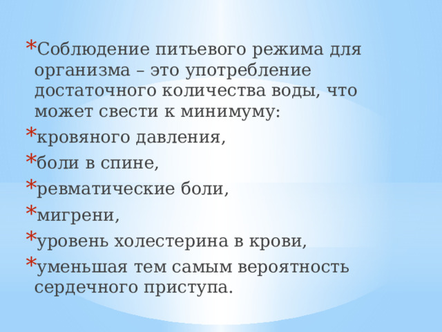 Соблюдение питьевого режима для организма – это употребление достаточного количества воды, что может свести к минимуму: кровяного давления, боли в спине, ревматические боли, мигрени, уровень холестерина в крови, уменьшая тем самым вероятность сердечного приступа. 