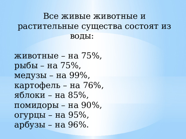 Все живые животные и растительные существа состоят из воды:    животные – на 75%, рыбы – на 75%, медузы – на 99%, картофель – на 76%, яблоки – на 85%, помидоры – на 90%, огурцы – на 95%, арбузы – на 96%.  