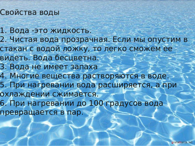 Свойства воды 1.  Вода -это жидкость. 2.  Чистая вода прозрачная. Если мы опустим в стакан с водой ложку, то легко сможем ее видеть. Вода бесцветна. 3.  Вода не имеет запаха 4.  Многие вещества растворяются в воде. 5.  При нагревании вода расширяется, а при охлаждении сжимается. 6.  При нагревании до 100 градусов вода превращается в пар. 