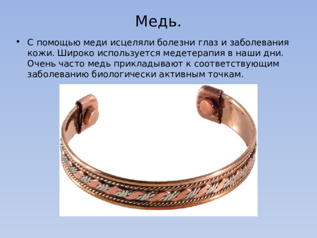 Медь.   С помощью меди исцеляли болезни глаз и заболевания кожи. Широко используется медетерапия в наши дни. Очень часто медь прикладывают к соответствующим заболеванию биологически активным точкам. 