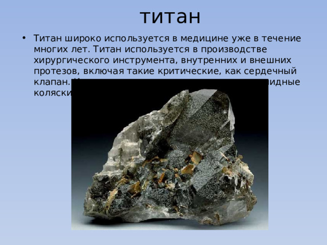 титан Титан широко используется в медицине уже в течение многих лет. Титан используется в производстве хирургического инструмента, внутренних и внешних протезов, включая такие критические, как сердечный клапан. Из титана изготовляют костыли и инвалидные коляски. 