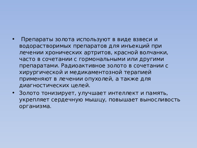  Препараты золота используют в виде взвеси и водорастворимых препаратов для инъекций при лечении хронических артритов, красной волчанки, часто в сочетании с гормональными или другими препаратами. Радиоактивное золото в сочетании с хирургической и медикаментозной терапией применяют в лечении опухолей, а также для диагностических целей. Золото тонизирует, улучшает интеллект и память, укрепляет сердечную мышцу, повышает выносливость организма. 