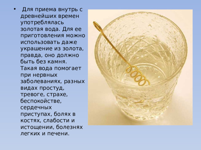   Для приема внутрь с древнейших времен употреблялась золотая вода. Для ее приготовления можно использовать даже украшение из золота, правда, оно должно быть без камня. Такая вода помогает при нервных заболеваниях, разных видах простуд, тревоге, страхе, беспокойстве, сердечных приступах, болях в костях, слабости и истощении, болезнях легких и печени. 