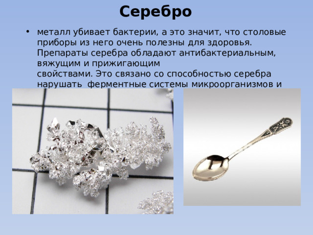 Серебро   металл убивает бактерии, а это значит, что столовые приборы из него очень полезны для здоровья. Препараты серебра обладают антибактериальным, вяжущим и прижигающим  свойствами. Это связано со способностью серебра нарушать  ферментные системы микроорганизмов и осаждать белки. 