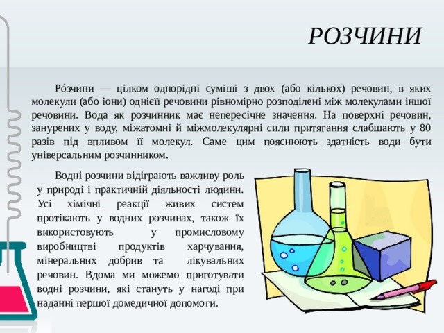 РОЗЧИНИ  Рóзчини — цілком однорідні суміші з двох (або кількох) речовин, в яких молекули (або іони) однієїї речовини рівномірно розподілені між молекулами іншої речовини. Вода як розчинник має непересічне значення. На поверхні речовин, занурених у воду, міжатомні й міжмолекулярні сили притягання слабшають у 80 разів під впливом її молекул. Саме цим пояснюють здатність води бути універсальним розчинником. Водні розчини відіграють важливу роль у природі і практичній діяльності людини. Усі хімічні реакції живих систем протікають у водних розчинах, також їх використовують у промисловому виробництві продуктів харчування, мінеральних добрив та лікувальних речовин. Вдома ми можемо приготувати водні розчини, які стануть у нагоді при наданні першої домедичної допомоги. 