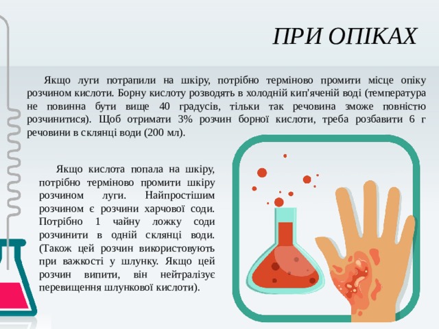 ПРИ ОПІКАХ Якщо луги потрапили на шкіру, потрібно терміново промити місце опіку розчином кислоти. Борну кислоту розводять в холодній кип'яченій воді (температура не повинна бути вище 40 градусів, тільки так речовина зможе повністю розчинитися). Щоб отримати 3% розчин борної кислоти, треба розбавити 6 г речовини в склянці води (200 мл). Якщо кислота попала на шкіру, потрібно терміново промити шкіру розчином луги. Найпростішим розчином є розчини харчової соди. Потрібно 1 чайну ложку соди розчинити в одній склянці води. (Також цей розчин використовують при важкості у шлунку. Якщо цей розчин випити, він нейтралізує перевищення шлункової кислоти). 