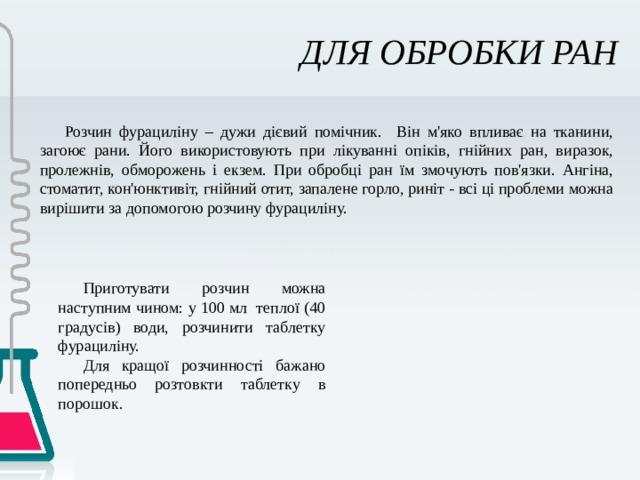 ДЛЯ ОБРОБКИ РАН Розчин фурациліну – дужи дієвий помічник. Він м'яко впливає на тканини, загоює рани. Його використовують при лікуванні опіків, гнійних ран, виразок, пролежнів, обморожень і екзем. При обробці ран їм змочують пов'язки. Ангіна, стоматит, кон'юнктивіт, гнійний отит, запалене горло, риніт - всі ці проблеми можна вирішити за допомогою розчину фурациліну. Приготувати розчин можна наступним чином: у 100 мл теплої (40 градусів) води, розчинити таблетку фурациліну. Для кращої розчинності бажано попередньо розтовкти таблетку в порошок. 