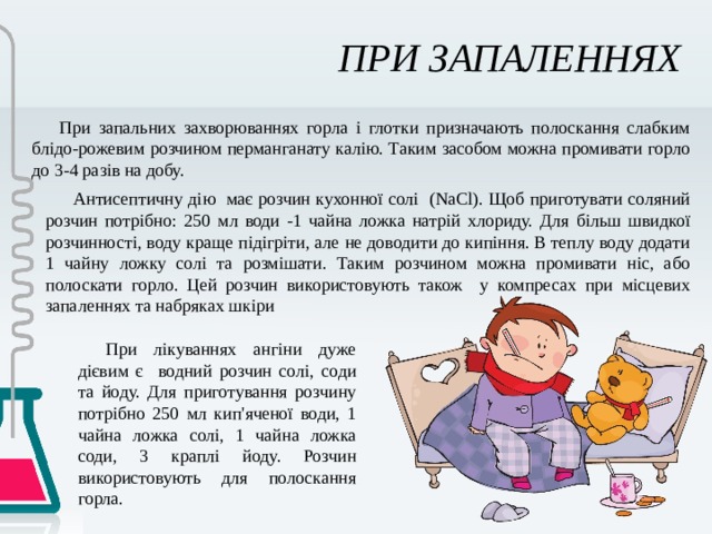 ПРИ ЗАПАЛЕННЯХ При запальних захворюваннях горла і глотки призначають полоскання слабким блідо-рожевим розчином перманганату калію. Таким засобом можна промивати горло до 3-4 разів на добу. Антисептичну дію має розчин кухонної солі (NaCl). Щоб приготувати соляний розчин потрібно: 250 мл води -1 чайна ложка натрій хлориду. Для більш швидкої розчинності, воду краще підігріти, але не доводити до кипіння. В теплу воду додати 1 чайну ложку солі та розмішати. Таким розчином можна промивати ніс, або полоскати горло. Цей розчин використовують також у компресах при місцевих запаленнях та набряках шкіри При лікуваннях ангіни дуже дієвим є водний розчин солі, соди та йоду. Для приготування розчину потрібно 250 мл кип'яченої води, 1 чайна ложка солі, 1 чайна ложка соди, 3 краплі йоду. Розчин використовують для полоскання горла. 