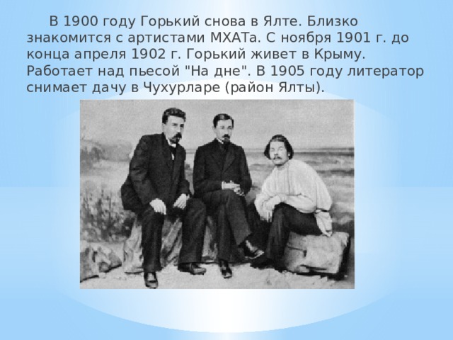  В 1900 году Горький снова в Ялте. Близко знакомится с артистами МХАТа. С ноября 1901 г. до конца апреля 1902 г. Горький живет в Крыму. Работает над пьесой 