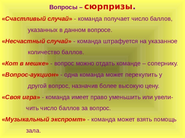 Вопросы – сюрпризы . « Счастливый случай » - команда получает число баллов,  указанных в данном вопросе. « Несчастный случай »  - команда штрафуется на указанное  количество баллов. « Кот в мешке » - вопрос можно отдать команде – сопернику. « Вопрос-аукцион » - одна команда может перекупить у  другой вопрос, назначив более высокую цену. « Своя игра » - команда имеет право уменьшить или увели-  чить число баллов за вопрос. « Музыкальный экспромт » - команда может взять помощь  зала.  