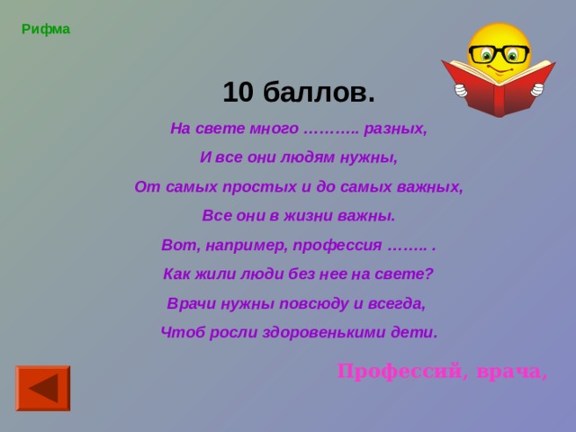  10 баллов. На свете много ……….. разных, И все они людям нужны, От самых простых и до самых важных, Все они в жизни важны. Вот, например, профессия …….. . Как жили люди без нее на свете? Врачи нужны повсюду и всегда, Чтоб росли здоровенькими дети.    Рифма Профессий, врача, 