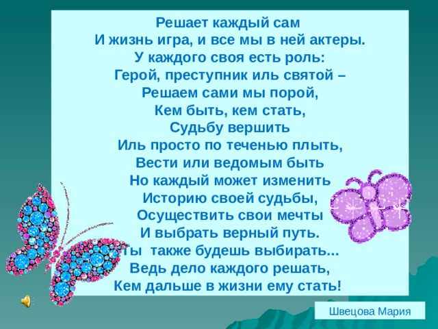 Решает каждый сам И жизнь игра, и все мы в ней актеры. У каждого своя есть роль: Герой, преступник иль святой – Решаем сами мы порой, Кем быть, кем стать, Судьбу вершить Иль просто по теченью плыть, Вести или ведомым быть Но каждый может изменить Историю своей судьбы, Осуществить свои мечты И выбрать верный путь. Ты также будешь выбирать... Ведь дело каждого решать, Кем дальше в жизни ему стать! Швецова Мария 