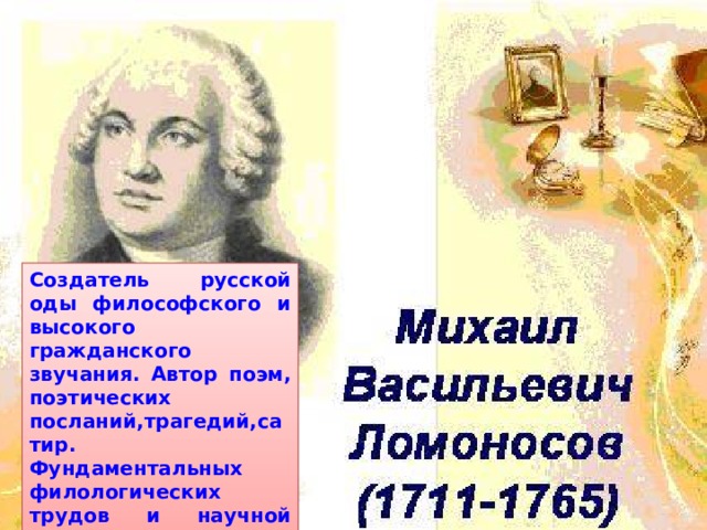 Создатель русской оды философского и высокого гражданского звучания. Автор поэм, поэтических посланий,трагедий,сатир. Фундаментальных филологических трудов и научной грамматики русского языка. 