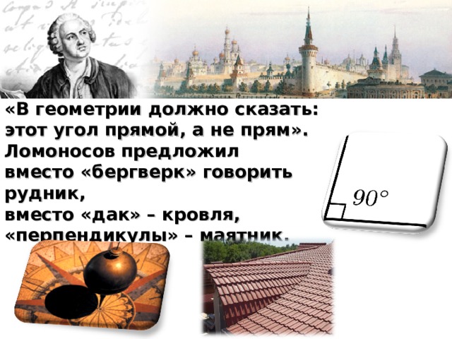 «В геометрии должно сказать: этот угол прямой, а не прям». Ломоносов предложил вместо «бергверк» говорить рудник, вместо «дак» – кровля, «перпендикулы» – маятник. 