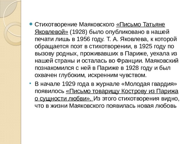 Стихотворение Маяковского «Письмо Татьяне Яковлевой» (1928) было опубликовано в нашей печати лишь в 1956 году. Т. А. Яковлева, к которой обращается поэт в стихотворении, в 1925 году по вызову родных, проживавших в Париже, уехала из нашей страны и осталась во Франции. Маяковский познакомился с ней в Париже в 1928 году и был охвачен глубоким, искренним чувством. В начале 1929 года в журнале «Молодая гвардия» появилось «Письмо товарищу Кострову из Парижа о сущности любви». Из этого стихотворения видно, что в жизни Маяковского появилась новая любовь 