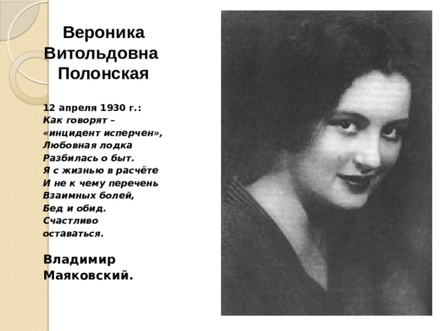 Вероника  Витольдовна  Полонская   12 апреля 1930 г.: Как говорят – «инцидент исперчен», Любовная лодка Разбилась о быт. Я с жизнью в расчёте И не к чему перечень Взаимных болей, Бед и обид. Счастливо оставаться.  Владимир Маяковский. 