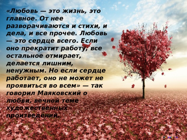 «Любовь — это жизнь, это главное. От нее разворачиваются и стихи, и дела, и все прочее. Любовь — это сердце всего. Если оно прекратит работу, все остальное отмирает, делается лишним, ненужным. Но если сердце работает, оно не может не проявиться во всем» — так говорил Маяковский о любви, вечной теме художественных произведений. 