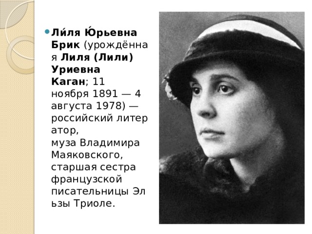 Ли́ля Ю́рьевна Брик  (урождённая  Лиля (Лили) Уриевна Каган ; 11 ноября 1891 — 4 августа 1978) — российский литератор, муза Владимира Маяковского, старшая сестра французской писательницы Эльзы Триоле. 