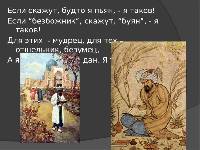 Если скажут, будто я пьян, - я таков! Если “безбожник”, скажут, “буян”, - я таков! Для этих - мудрец, для тех – отшельник, безумец, А я такой, каким я дан. Я таков! 