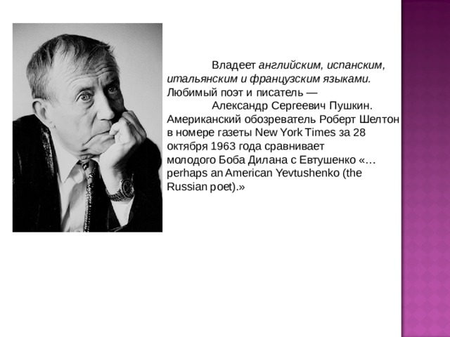  Владеет английским, испанским, итальянским и французским языками. Любимый поэт и писатель —   Александр Сергеевич Пушкин. Американский обозреватель Роберт Шелтон в номере газеты New York Times за 28 октября 1963 года сравнивает молодого Боба Дилана с Евтушенко «…perhaps an American Yevtushenko (the Russian poet).» 