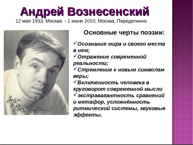 Андрей Вознесенский  12 мая 1933, Москва - 1 июня 2010, Москва, Переделкино Основные черты поэзии: Осознание мира и своего места в нем; Отражение современной реальности; Стремление к новым символам веры; Включенность человека в круговорот современной мысли экстравагантность сравнений и метафор, усложнённость ритмической системы, звуковые эффекты.  