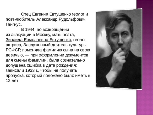  Отец Евгения Евтушенко геолог и поэт-любитель Александр Рудольфович Гангнус .  В 1944, по возвращении из эвакуации в Москву, мать поэта, Зинаида Ермолаевна Евтушенко , геолог, актриса, Заслуженный деятель культуры РСФСР, поменяла фамилию сына на свою девичью, — при оформлении документов для смены фамилии, была сознательно допущена ошибка в дате рождения: записали 1933 г., чтобы не получать пропуска, который положено было иметь в 12 лет 