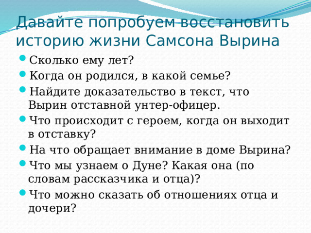 Давайте попробуем восстановить историю жизни Самсона Вырина Сколько ему лет? Когда он родился, в какой семье? Найдите доказательство в текст, что Вырин отставной унтер-офицер. Что происходит с героем, когда он выходит в отставку? На что обращает внимание в доме Вырина? Что мы узнаем о Дуне? Какая она (по словам рассказчика и отца)? Что можно сказать об отношениях отца и дочери? 