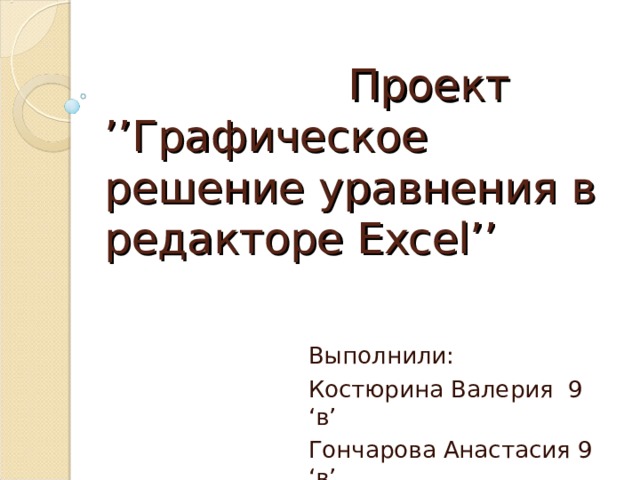  Проект  ’’ Графическое решение уравнения в редакторе Excel’’ Выполнили: Костюрина Валерия 9 ‘ в ’ Гончарова Анастасия 9 ‘ в ’  