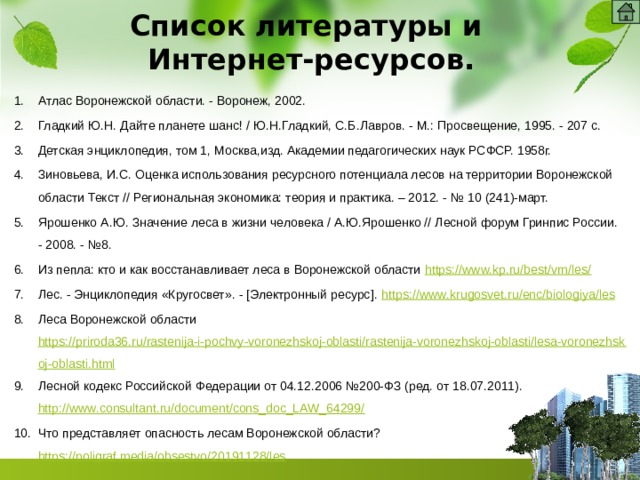 Список литературы и  Интернет-ресурсов.   Атлас Воронежской области. - Воронеж, 2002. Гладкий Ю.Н. Дайте планете шанс! / Ю.Н.Гладкий, С.Б.Лавров. - М.: Просвещение, 1995. - 207 с. Детская энциклопедия, том 1, Москва,изд. Академии педагогических наук РСФСР. 1958г. Зиновьева, И.С. Оценка использования ресурсного потенциала лесов на территории Воронежской области Текст // Региональная экономика: теория и практика. – 2012. - № 10 (241)-март. Ярошенко А.Ю. Значение леса в жизни человека / А.Ю.Ярошенко // Лесной форум Гринпис России. - 2008. - №8. Из пепла: кто и как восстанавливает леса в Воронежской области https://www.kp.ru/best/vrn/les/ Лес. - Энциклопедия «Кругосвет». - [Электронный ресурс]. https :// www . krugosvet . ru / enc / biologiya / les Леса Воронежской области https://priroda36.ru/rastenija-i-pochvy-voronezhskoj-oblasti/rastenija-voronezhskoj-oblasti/lesa-voronezhskoj-oblasti.html Лесной кодекс Российской Федерации от 04.12.2006 №200-ФЗ (ред. от 18.07.2011). http://www.consultant.ru/document/cons_doc_LAW_64299/ Что представляет опасность лесам Воронежской области? https://poligraf.media/obsestvo/20191128/les    