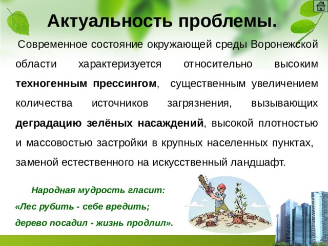 Актуальность проблемы.  Современное состояние окружающей среды Воронежской области характеризуется относительно высоким техногенным прессингом , существенным увеличением количества источников загрязнения, вызывающих деградацию зелёных насаждений , высокой плотностью и массовостью застройки в крупных населенных пунктах, заменой естественного на искусственный ландшафт.  Народная мудрость гласит: «Лес рубить - себе вредить; дерево посадил - жизнь продлил». 