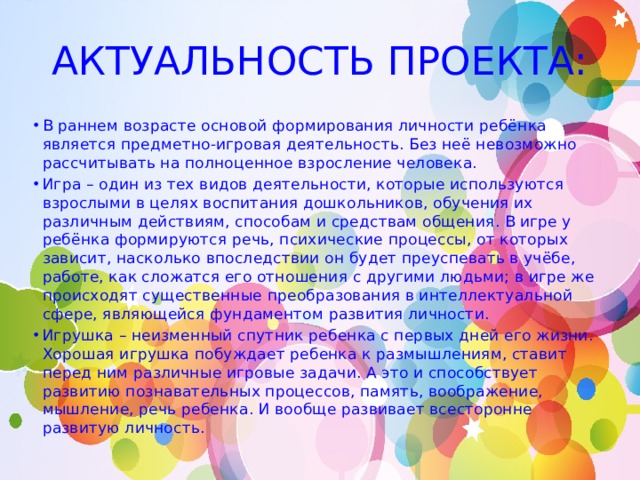АКТУАЛЬНОСТЬ ПРОЕКТА: В раннем возрасте основой формирования личности ребёнка является предметно-игровая деятельность. Без неё невозможно рассчитывать на полноценное взросление человека. Игра – один из тех видов деятельности, которые используются взрослыми в целях воспитания дошкольников, обучения их различным действиям, способам и средствам общения. В игре у ребёнка формируются речь, психические процессы, от которых зависит, насколько впоследствии он будет преуспевать в учёбе, работе, как сложатся его отношения с другими людьми; в игре же происходят существенные преобразования в интеллектуальной сфере, являющейся фундаментом развития личности. Игрушка – неизменный спутник ребенка с первых дней его жизни. Хорошая игрушка побуждает ребенка к размышлениям, ставит перед ним различные игровые задачи. А это и способствует развитию познавательных процессов, память, воображение, мышление, речь ребенка. И вообще развивает всесторонне развитую личность. 