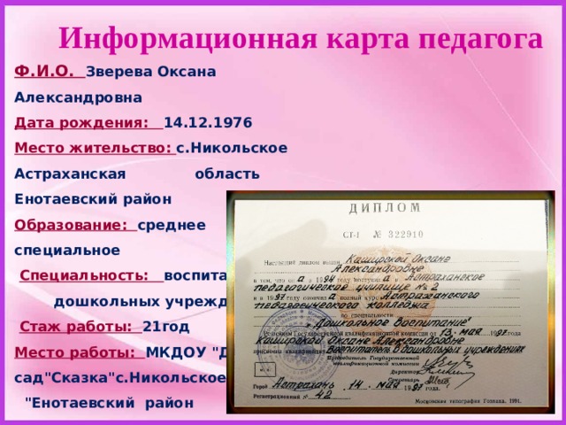 Информационная карта педагога Ф.И.О. Зверева Оксана Александровна  Дата рождения: 14.12.1976 Место жительство: с.Никольское Астраханская область Енотаевский район Образование: среднее специальное   Специальность: воспитатель  дошкольных учреждений   Стаж работы: 21год Место работы: МКДОУ 