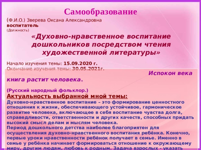 Самообразование ( Ф.И.О.) Зверева Оксана Александровна воспитатель (Должность) «Духовно-нравственное воспитание дошкольников посредством чтения художественной литературы» Начало изучения темы: 15.09.2020 г. Окончание изучения темы: 30.05.2021г.   Испокон века книга растит человека .  (Русский народный фольклор.) Актуальность выбранной мной темы: Духовно-нравственное воспитание – это формирование ценностного отношения к жизни, обеспечивающего устойчивое, гармоническое развитие человека, включающее в себя воспитание чувства долга, справедливости, ответственности и других качеств, способных придать высокий смысл делам и мыслям человека. Период дошкольного детства наиболее благоприятен для осуществления духовно-нравственного воспитания ребёнка. Конечно, первые уроки нравственности ребёнок получает в семье. Именно в семье у ребёнка начинает формироваться отношение к окружающему миру, другим людям, любовь к родным. Задача взрослых - указать направление развития и помочь развить высокие нравственные качества у ребёнка. 