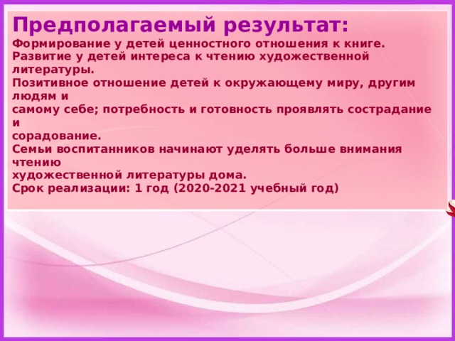 Предполагаемый результат: Формирование у детей ценностного отношения к книге. Развитие у детей интереса к чтению художественной литературы. Позитивное отношение детей к окружающему миру, другим людям и самому себе; потребность и готовность проявлять сострадание и сорадование. Семьи воспитанников начинают уделять больше внимания чтению художественной литературы дома. Срок реализации: 1 год (2020-2021 учебный год)  