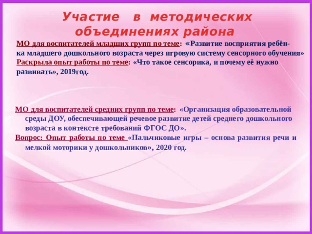 Участие в методических объединениях района МО для воспитателей младших групп по теме :  « Развитие восприятия ребён- ка младшего дошкольного возраста через игровую систему сенсорного обучения» Раскрыла опыт работы по теме : «Что такое сенсорика, и почему её нужно развивать», 2019год. МО для воспитателей средних групп по теме :  «Организация образовательной среды ДОУ, обеспечивающей речевое развитие детей среднего дошкольного возраста в контексте требований ФГОС ДО». Вопрос: Опыт работы по теме «Пальчиковые игры – основа развития речи и мелкой моторики у дошкольников », 2020 год. 