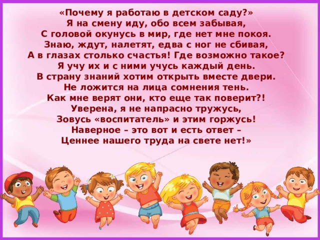 «Почему я работаю в детском саду?»  Я на смену иду, обо всем забывая,  С головой окунусь в мир, где нет мне покоя.  Знаю, ждут, налетят, едва с ног не сбивая,  А в глазах столько счастья! Где возможно такое?  Я учу их и с ними учусь каждый день.  В страну знаний хотим открыть вместе двери.  Не ложится на лица сомнения тень.  Как мне верят они, кто еще так поверит?!  Уверена, я не напрасно тружусь,  Зовусь «воспитатель» и этим горжусь!  Наверное – это вот и есть ответ –  Ценнее нашего труда на свете нет!» 