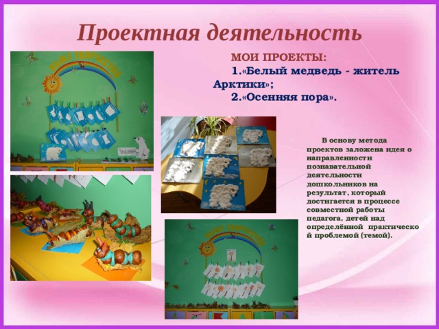 Проектная деятельность МОИ ПРОЕКТЫ: «Белый медведь - житель Арктики»; «Осенняя пора».  В основу метода проектов заложена идея о направленности познавательной деятельности дошкольников на результат, который достигается в процессе совместной работы педагога, детей над определённой  практической проблемой (темой).  