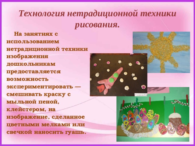 Технология нетрадиционной техники рисования. На занятиях с использованием нетрадиционной техники изображения дошкольникам предоставляется возможность экспериментировать — смешивать краску с мыльной пеной, клейстером, на изображение, сделанное цветными мелками или свечкой наносить гуашь. 