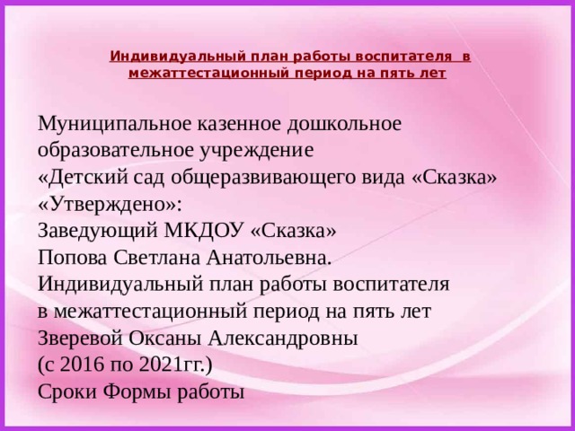  Индивидуальный план работы воспитателя  в межаттестационный период на пять лет   Муниципальное казенное дошкольное образовательное учреждение «Детский сад общеразвивающего вида «Сказка» «Утверждено»: Заведующий МКДОУ «Сказка» Попова Светлана Анатольевна. Индивидуальный план работы воспитателя в межаттестационный период на пять лет Зверевой Оксаны Александровны (с 2016 по 2021гг.) Сроки Формы работы 