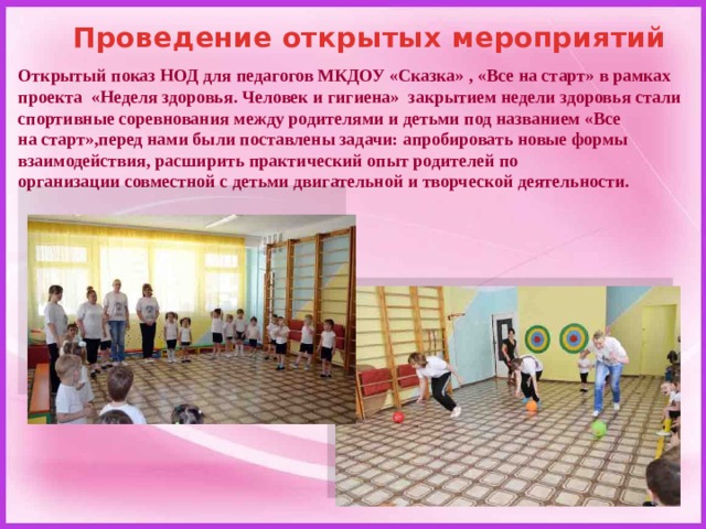 Проведение открытых мероприятий Открытый показ НОД для педагогов МКДОУ «Сказка» , «Все на старт» в рамках проекта «Неделя здоровья. Человек и гигиена»  закрытием недели здоровья стали спортивные соревнования между родителями и детьми под названием «Все на старт»,перед нами были поставлены задачи: апробировать новые формы взаимодействия, расширить практический опыт родителей по организации совместной с детьми двигательной и творческой деятельности.   