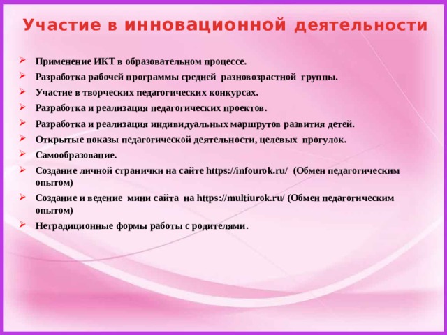 Участие в инновационной деятельности Применение ИКТ в образовательном процессе. Разработка рабочей программы средней разновозрастной группы. Участие в творческих педагогических конкурсах. Разработка и реализация педагогических проектов. Разработка и реализация индивидуальных маршрутов развития детей. Открытые показы педагогической деятельности, целевых прогулок. Самообразование. Создание личной странички на сайте https://infourok.ru/ (Обмен педагогическим опытом) Создание и ведение мини сайта на https://multiurok.ru/ (Обмен педагогическим опытом) Нетрадиционные формы работы с родителями.    
