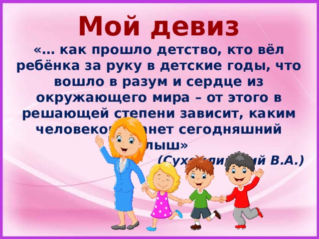 Мой девиз «… как прошло детство, кто вёл ребёнка за руку в детские годы, что вошло в разум и сердце из окружающего мира – от этого в решающей степени зависит, каким человеком станет сегодняшний малыш»  (Сухомлинский В.А. ) 