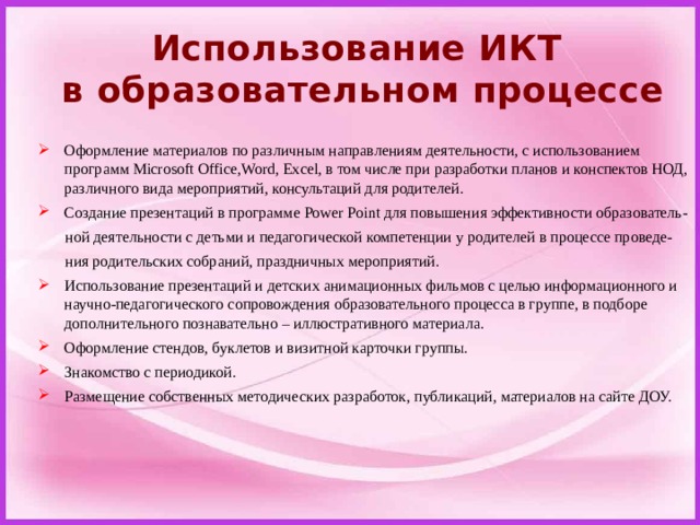 Использование ИКТ  в образовательном процессе Оформление материалов по различным направлениям деятельности, с использованием программ Microsoft Office,Word, Excel, в том числе при разработки планов и конспектов НОД, различного вида мероприятий, консультаций для родителей. Создание презентаций в программе Power Point для повышения эффективности образователь-  ной деятельности с детьми и педагогической компетенции у родителей в процессе проведе-  ния родительских собраний, праздничных мероприятий. Использование презентаций и детских анимационных фильмов с целью информационного и научно-педагогического сопровождения образовательного процесса в группе, в подборе дополнительного познавательно – иллюстративного материала. Оформление стендов, буклетов и визитной карточки группы. Знакомство с периодикой. Размещение собственных методических разработок, публикаций, материалов на сайте ДОУ. 