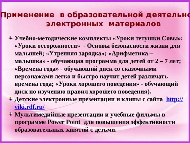 Применение в образовательной деятельности электронных материалов Учебно-методические комплекты «Уроки тетушки Совы»: «Уроки осторожности»  - Основы безопасности жизни для малышей; «Утренняя зарядка»; «Арифметика – малышка» - обучающая программа для детей от 2 – 7 лет; «Времена года» - обучающий диск со сказочными персонажами легко и быстро научит детей различать времена года; «Уроки хорошего поведения» - обучающий диск по изучению правил хорошего поведения). Детские электронные презентации и клипы с сайта   http:// viki.rdf.ru/ Мультимедийные презентации и учебные фильмы в программе Power Point  для повышения эффективности образовательных занятий с детьми.  
