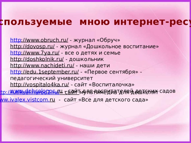 Используемые мною интернет-ресурсы http ://www.obruch.ru/   - журнал «Обруч» http://dovosp.ru/   - журнал «Дошкольное воспитание» http ://www.7ya.ru/   - все о детях и семье http://doshkolnik.ru/   - дошкольник http://www.nachideti.ru/   - наши дети http ://edu.1september.ru/   - «Первое сентября» - педагогический университет http://vospitalo4ka.ru/   - сайт «Воспиталочка» www . dohcolonoc . ru  - сайт для воспитателей детских садов http://lutiksol.narod2.ru/  - сайт мультимедиа для дошколят www . ivalex . vistcom . ru  - сайт «Все для детского сада»  