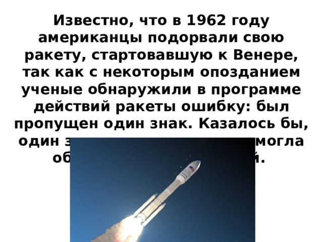 Известно, что в 1962 году американцы подорвали свою ракету, стартовавшую к Венере, так как с некоторым опозданием ученые обнаружили в программе действий ракеты ошибку: был пропущен один знак. Казалось бы, один знак – мелочь, но она могла обернуться катастрофой. 