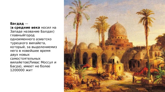 Багдад  — ( в   средние   века  носил на Западе название Балдах) главныйгород одноименного азиатско турецкого вилайета, который, за выделениемиз него в новейшее время двух новых самостоятельных вилайетов(Ливас Моссул и Басра), имеет не более 1200000 жит 