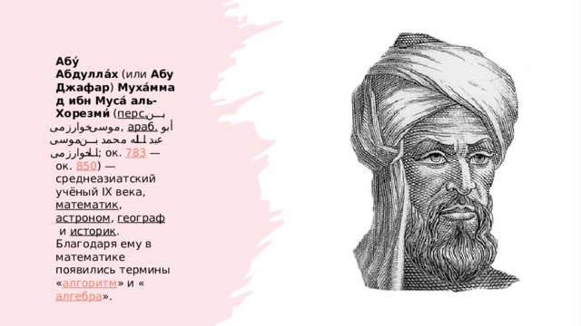 Абу́ Абдулла́х  (или  Абу Джафар )  Муха́ммад ибн Муса́ аль-Хорезми́  ( перс.   بن موسی خوارزمی ‎ ,  араб.   أبو عبد الله محمد بن موسی الخوارزمی ‎ ; ок.  783  — ок.  850 ) — среднеазиатский учёный IX века,  математик ,  астроном ,  географ  и  историк . Благодаря ему в математике появились термины « алгоритм » и « алгебра ». 