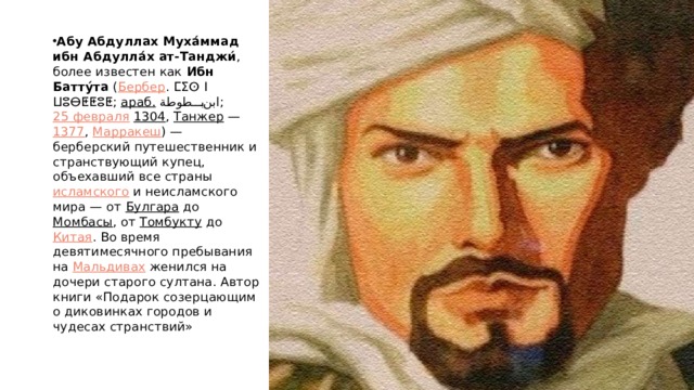 Абу Абдуллах Муха́ммад ибн Абдулла́х ат-Танджи́ , более известен как  Ибн Батту́та  ( Бербер . ⵎⵉⵙ ⵏ ⵡⵓⴱⵟⵟⵓⵟ ;  араб.   ابن بطوطة ‎ ;  25 февраля   1304 ,  Танжер  —  1377 ,  Марракеш ) — берберский путешественник и странствующий купец, объехавший все страны  исламского  и неисламского мира — от  Булгара  до  Момбасы , от  Томбукту  до  Китая . Во время девятимесячного пребывания на  Мальдивах  женился на дочери старого султана. Автор книги «Подарок созерцающим о диковинках городов и чудесах странствий» 