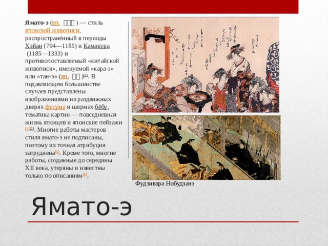 Ямато-э  ( яп.   大和絵 ) — стиль  японской живописи , распространённый в периоды  Хэйан  (794—1185) и  Камакура  (1185—1333) и противопоставляемый «китайской живописи», именуемой «кара-э» или «тан-э» ( яп.   唐絵 ) [1] . В подавляющем большинстве случаев представлены изображениями на раздвижных дверях  фусума  и ширмах  бёбу , тематика картин — повседневная жизнь японцев и японские пейзажи [1] [2] . Многие работы мастеров стиля ямато-э не подписаны, поэтому их точная атрибуция затруднена [1] . Кроме того, многие работы, созданные до середины XII века, утеряны и известны только по описаниям [3] . Ямато-э Фудзивара Нобудзанэ 